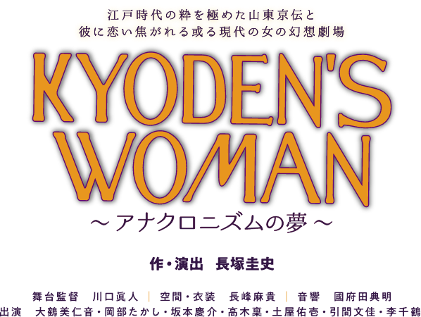 江戸時代の粋を極めた山東京伝と、彼に恋い焦がれる或る現代の女の幻想劇場 KYODEN'S WOMAN ~アナクロニズムの夢~ 作・演出:長塚圭史|舞台監督:川口眞人|空間・衣装:長峰朝貴|音響:國府田典明|出演:大鶴美仁音・岡部たかし・坂本慶介・高木稟・土屋佑壱・引間文佳・李千鶴